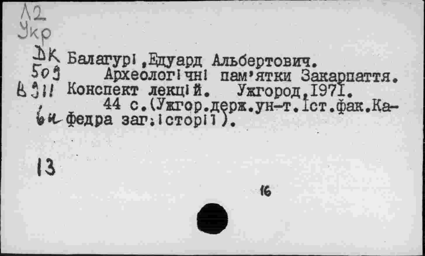 ﻿\р
Балагурі »Эдуард Альбертович.
Археологічні пам’ятки Закарпаття.
Конспект лекцій. Ужгород, 1971.
,	44 с.(Ужгор.держ.ун-т.іст.фак.Ка-
v »ефедра загіісторп).
ІЗ
к